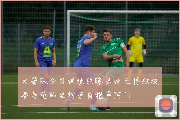 火箭队今日训练照曝光杜兰特积极参与范弗里特亲自指导阿门