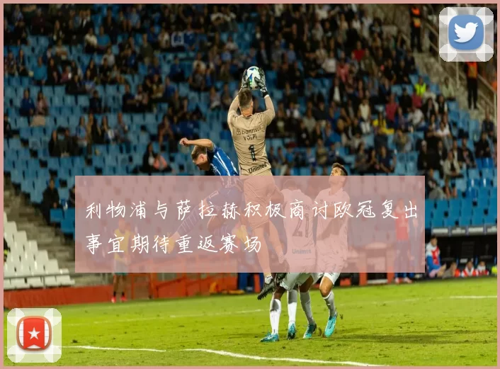 利物浦与萨拉赫积极商讨欧冠复出事宜期待重返赛场