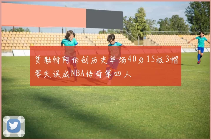 贾勒特阿伦创历史单场40分15板3帽零失误成NBA传奇第四人