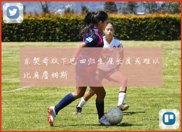 东契奇双下巴回归生涯长度或难以比肩詹姆斯