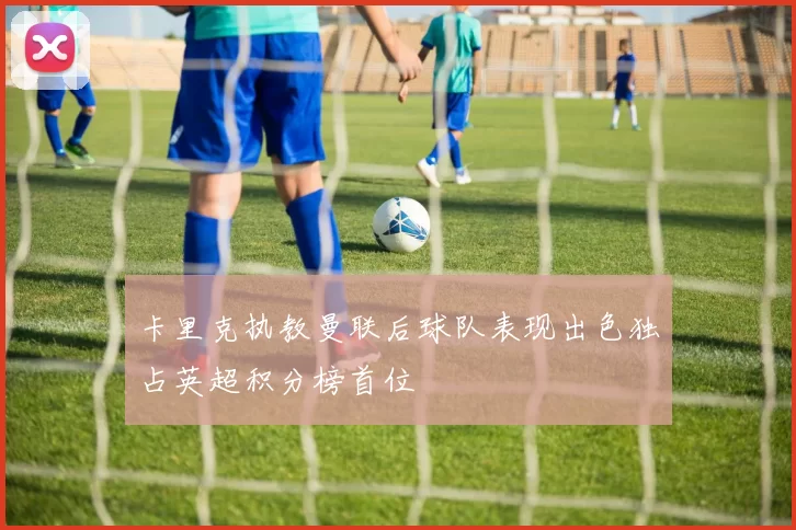 卡里克执教曼联后球队表现出色独占英超积分榜首位