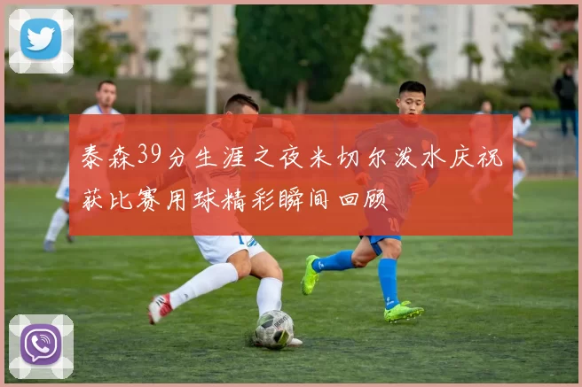 泰森39分生涯之夜米切尔泼水庆祝获比赛用球精彩瞬间回顾