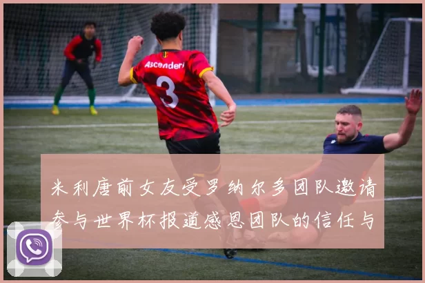 米利唐前女友受罗纳尔多团队邀请参与世界杯报道感恩团队的信任与支持