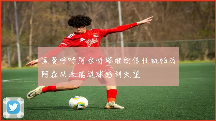 莱曼呼吁阿尔特塔继续信任凯帕对阿森纳未能进球感到失望
