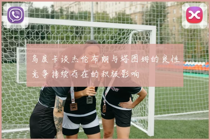 乌度卡谈杰伦布朗与塔图姆的良性竞争持续存在的积极影响