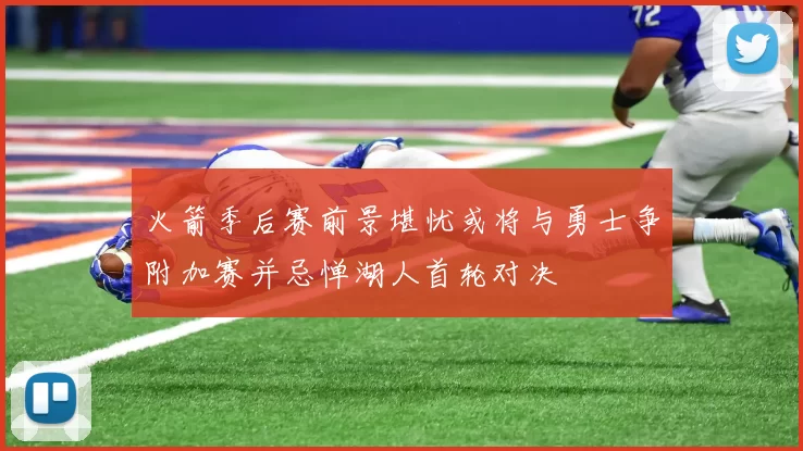 火箭季后赛前景堪忧或将与勇士争附加赛并忌惮湖人首轮对决