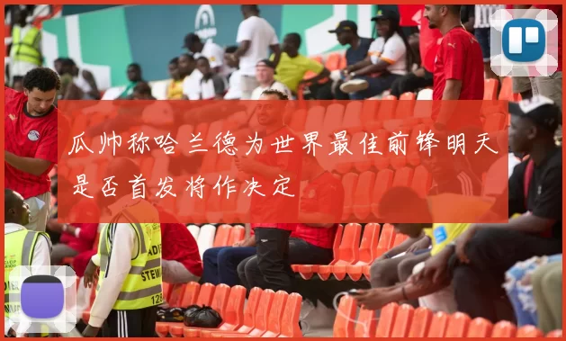 瓜帅称哈兰德为世界最佳前锋明天是否首发将作决定