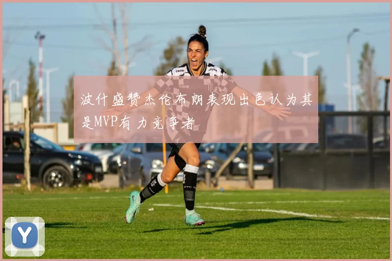 波什盛赞杰伦布朗表现出色认为其是MVP有力竞争者
