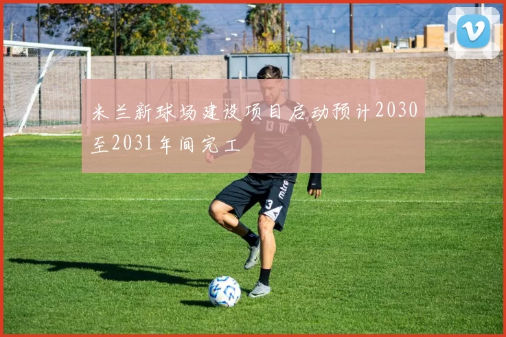 米兰新球场建设项目启动预计2030至2031年间完工