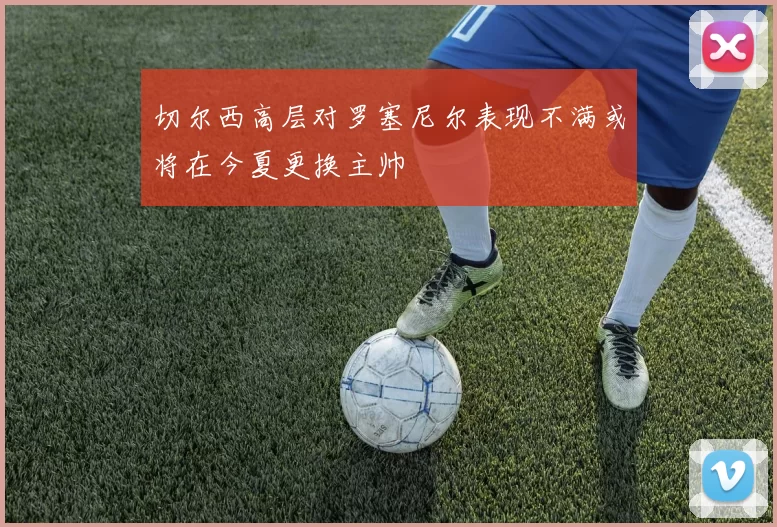 切尔西高层对罗塞尼尔表现不满或将在今夏更换主帅