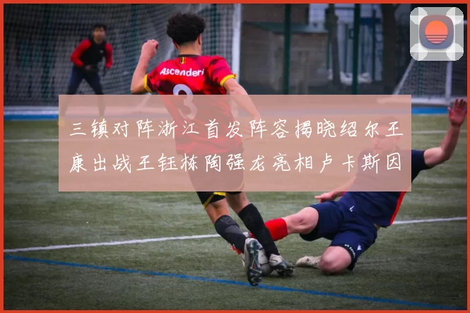 三镇对阵浙江首发阵容揭晓绍尔王康出战王钰栋陶强龙亮相卢卡斯因伤缺席