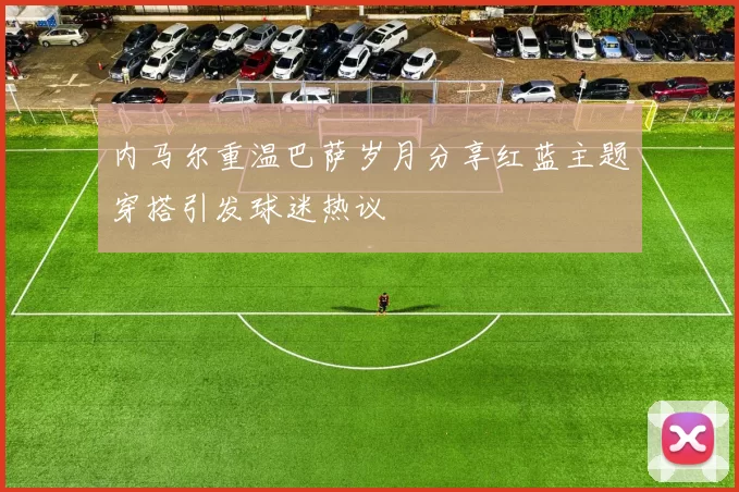 内马尔重温巴萨岁月分享红蓝主题穿搭引发球迷热议