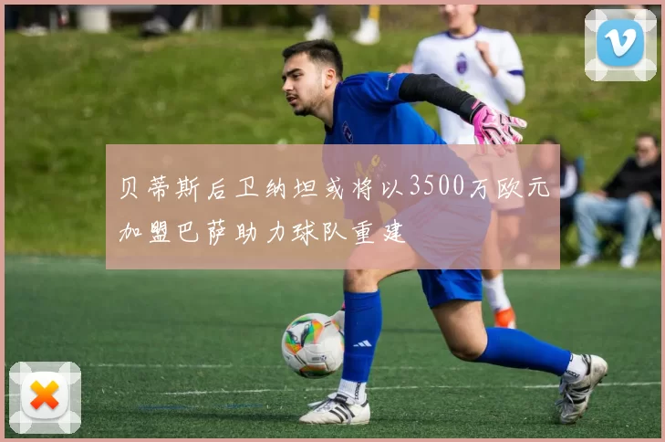 贝蒂斯后卫纳坦或将以3500万欧元加盟巴萨助力球队重建