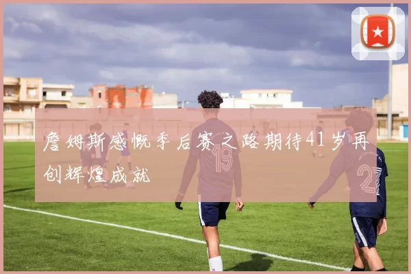 詹姆斯感慨季后赛之路期待41岁再创辉煌成就