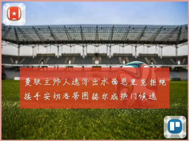 曼联主帅人选浮出水面恩里克拒绝接手安切洛蒂图赫尔成热门候选