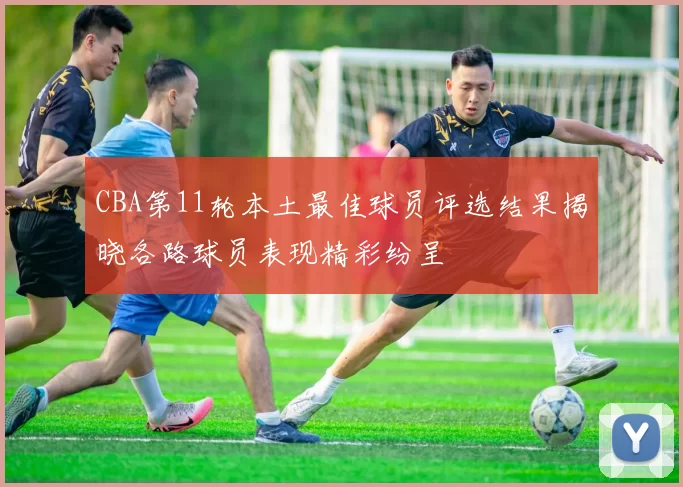 CBA第11轮本土最佳球员评选结果揭晓各路球员表现精彩纷呈