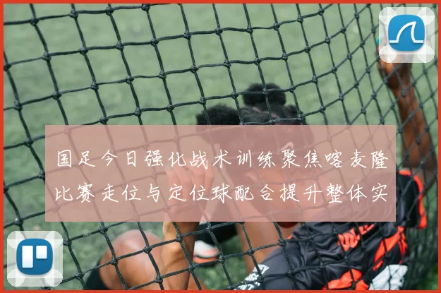 国足今日强化战术训练聚焦喀麦隆比赛走位与定位球配合提升整体实力