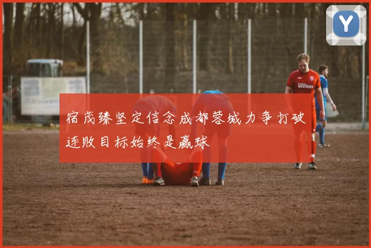 宿茂臻坚定信念成都蓉城力争打破连败目标始终是赢球